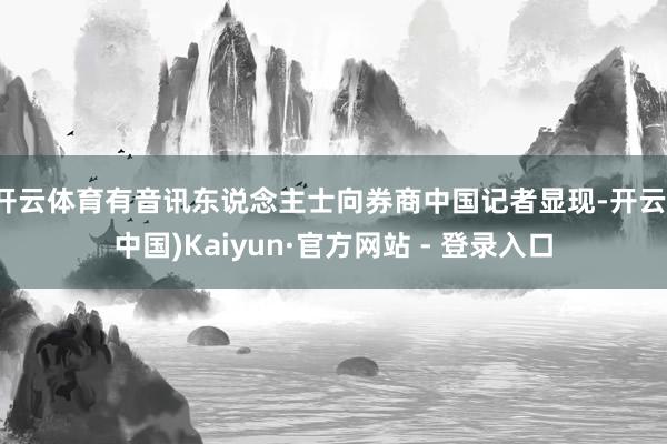 开云体育有音讯东说念主士向券商中国记者显现-开云(中国)Kaiyun·官方网站 - 登录入口