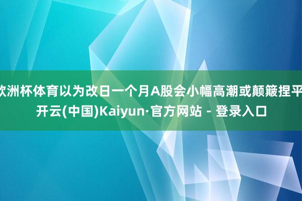 欧洲杯体育以为改日一个月A股会小幅高潮或颠簸捏平-开云(中国)Kaiyun·官方网站 - 登录入口