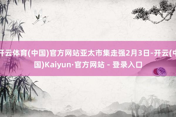 开云体育(中国)官方网站亚太市集走强2月3日-开云(中国)Kaiyun·官方网站 - 登录入口