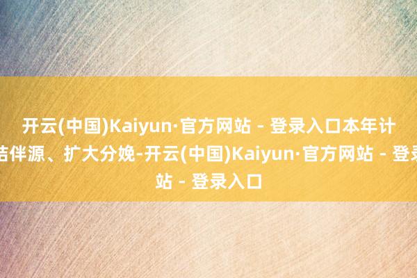 开云(中国)Kaiyun·官方网站 - 登录入口本年计算整结伴源、扩大分娩-开云(中国)Kaiyun·官方网站 - 登录入口