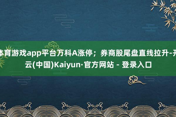 体育游戏app平台万科A涨停；券商股尾盘直线拉升-开云(中国)Kaiyun·官方网站 - 登录入口