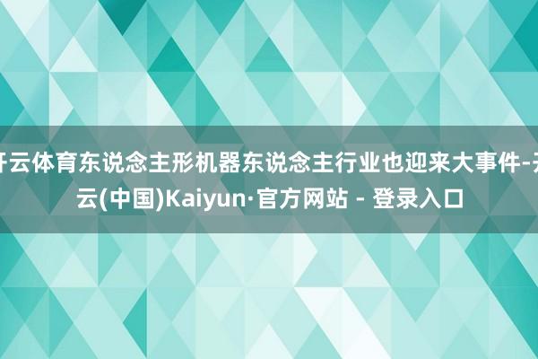 开云体育东说念主形机器东说念主行业也迎来大事件-开云(中国)Kaiyun·官方网站 - 登录入口