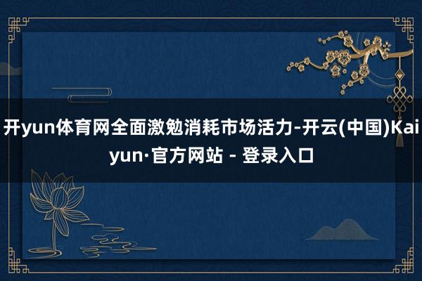 开yun体育网全面激勉消耗市场活力-开云(中国)Kaiyun·官方网站 - 登录入口