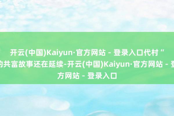 开云(中国)Kaiyun·官方网站 - 登录入口代村“带”村的共富故事还在延续-开云(中国)Kaiyun·官方网站 - 登录入口