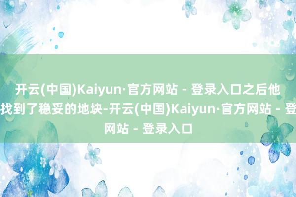 开云(中国)Kaiyun·官方网站 - 登录入口之后他们帮我找到了稳妥的地块-开云(中国)Kaiyun·官方网站 - 登录入口