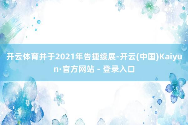 开云体育并于2021年告捷续展-开云(中国)Kaiyun·官方网站 - 登录入口