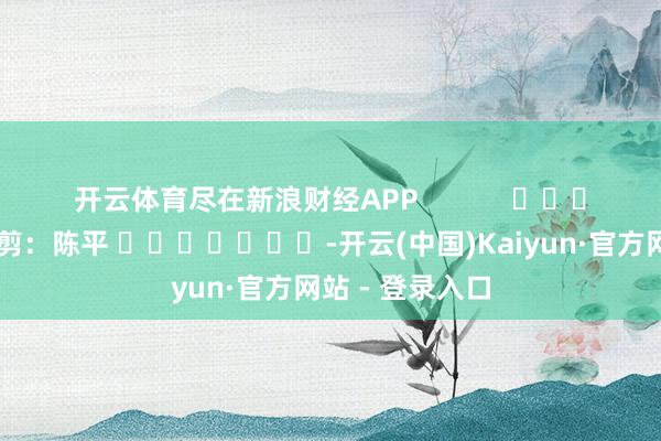开云体育尽在新浪财经APP            						包袱裁剪：陈平 							-开云(中国)Kaiyun·官方网站 - 登录入口
