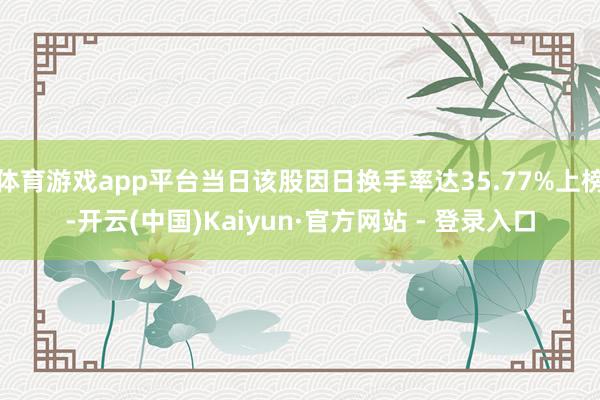 体育游戏app平台当日该股因日换手率达35.77%上榜-开云(中国)Kaiyun·官方网站 - 登录入口