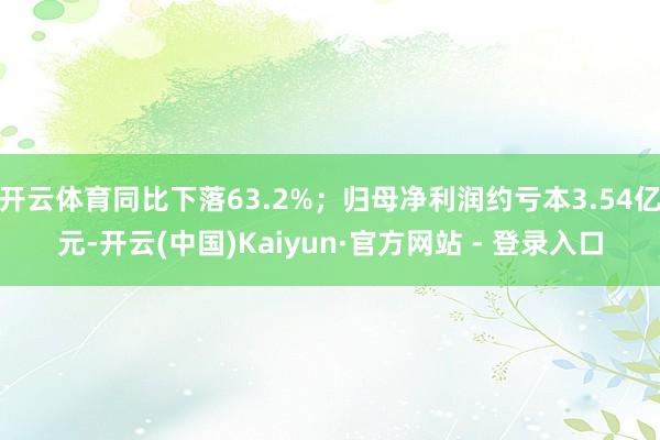 开云体育同比下落63.2%；归母净利润约亏本3.54亿元-开云(中国)Kaiyun·官方网站 - 登录入口