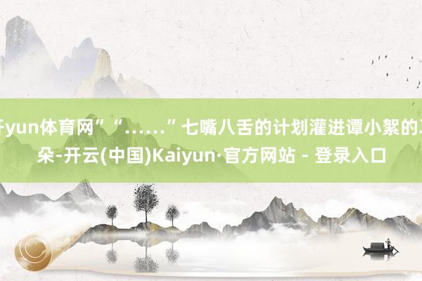 开yun体育网”“……”七嘴八舌的计划灌进谭小絮的耳朵-开云(中国)Kaiyun·官方网站 - 登录入口