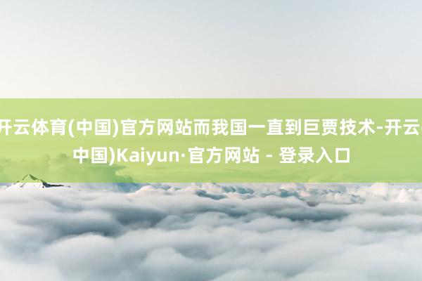 开云体育(中国)官方网站而我国一直到巨贾技术-开云(中国)Kaiyun·官方网站 - 登录入口