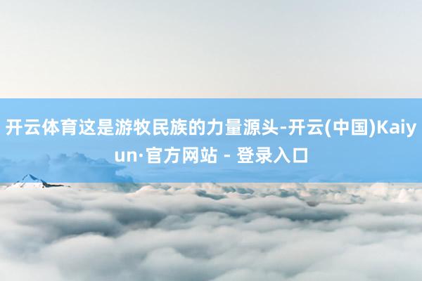 开云体育这是游牧民族的力量源头-开云(中国)Kaiyun·官方网站 - 登录入口