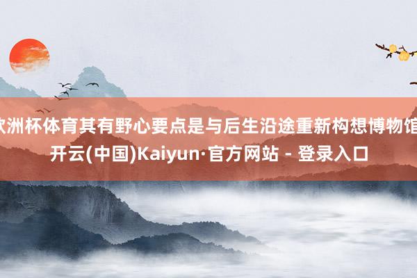 欧洲杯体育其有野心要点是与后生沿途重新构想博物馆-开云(中国)Kaiyun·官方网站 - 登录入口