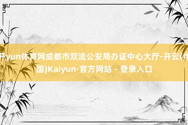 开yun体育网成都市双流公安局办证中心大厅-开云(中国)Kaiyun·官方网站 - 登录入口