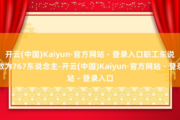 开云(中国)Kaiyun·官方网站 - 登录入口职工东说念主数为767东说念主-开云(中国)Kaiyun·官方网站 - 登录入口