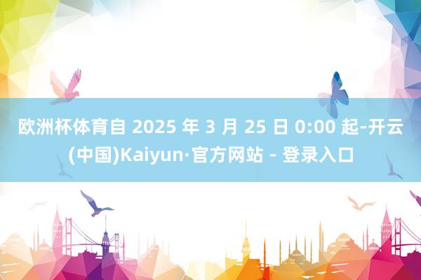 欧洲杯体育自 2025 年 3 月 25 日 0:00 起-开云(中国)Kaiyun·官方网站 - 登录入口
