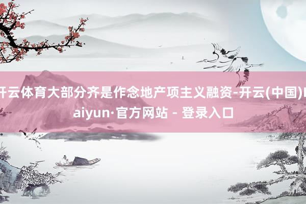 开云体育大部分齐是作念地产项主义融资-开云(中国)Kaiyun·官方网站 - 登录入口