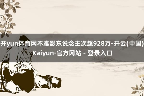 开yun体育网不雅影东说念主次超928万-开云(中国)Kaiyun·官方网站 - 登录入口