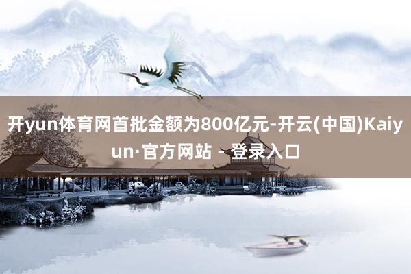 开yun体育网首批金额为800亿元-开云(中国)Kaiyun·官方网站 - 登录入口