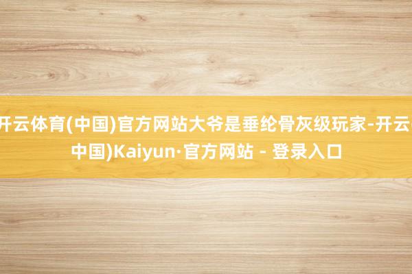 开云体育(中国)官方网站大爷是垂纶骨灰级玩家-开云(中国)Kaiyun·官方网站 - 登录入口