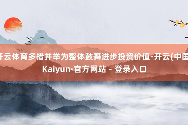 开云体育多措并举为整体鼓舞进步投资价值-开云(中国)Kaiyun·官方网站 - 登录入口