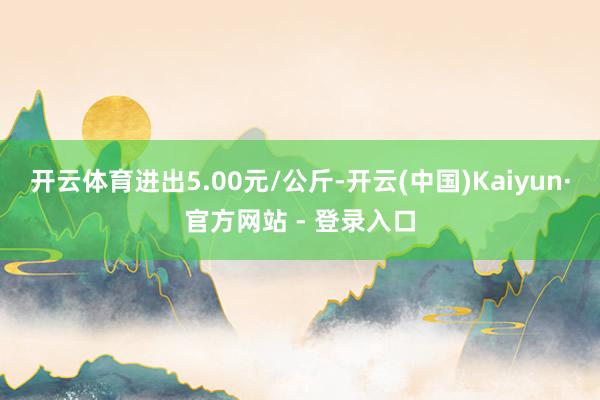 开云体育进出5.00元/公斤-开云(中国)Kaiyun·官方网站 - 登录入口