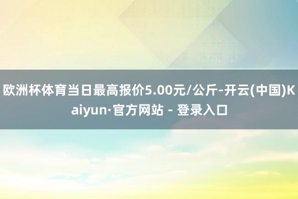 欧洲杯体育当日最高报价5.00元/公斤-开云(中国)Kaiyun·官方网站 - 登录入口
