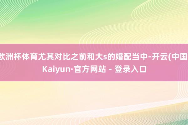 欧洲杯体育尤其对比之前和大s的婚配当中-开云(中国)Kaiyun·官方网站 - 登录入口