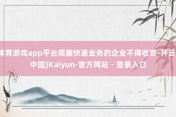 体育游戏app平台规画快递业务的企业不得收寄-开云(中国)Kaiyun·官方网站 - 登录入口
