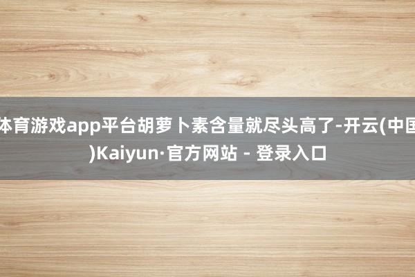 体育游戏app平台胡萝卜素含量就尽头高了-开云(中国)Kaiyun·官方网站 - 登录入口