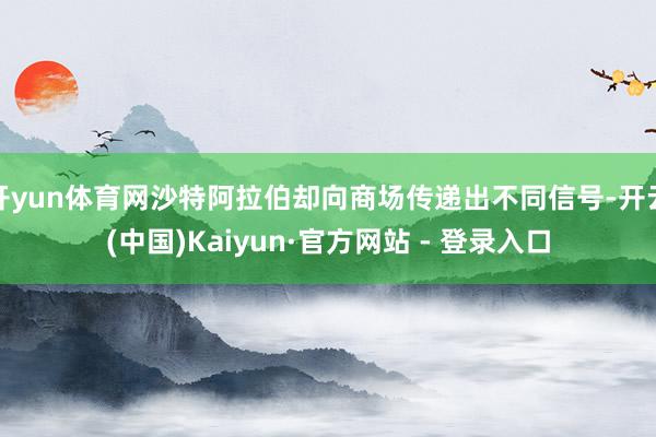 开yun体育网沙特阿拉伯却向商场传递出不同信号-开云(中国)Kaiyun·官方网站 - 登录入口
