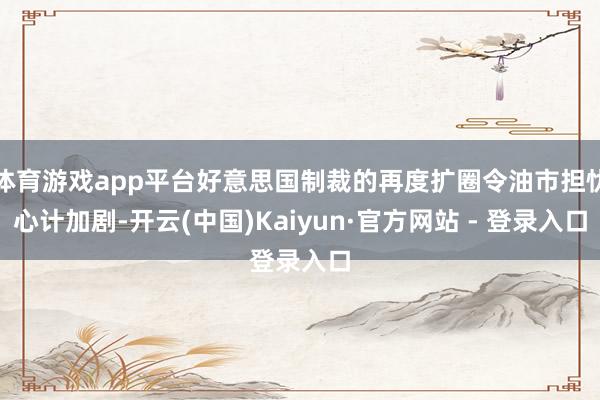 体育游戏app平台好意思国制裁的再度扩圈令油市担忧心计加剧-开云(中国)Kaiyun·官方网站 - 登录入口