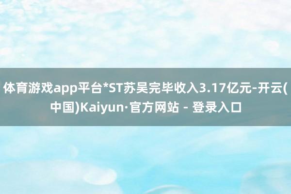 体育游戏app平台*ST苏吴完毕收入3.17亿元-开云(中国)Kaiyun·官方网站 - 登录入口