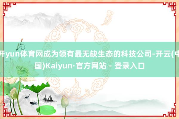 开yun体育网成为领有最无缺生态的科技公司-开云(中国)Kaiyun·官方网站 - 登录入口