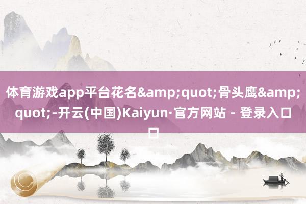 体育游戏app平台花名&quot;骨头鹰&quot;-开云(中国)Kaiyun·官方网站 - 登录入口