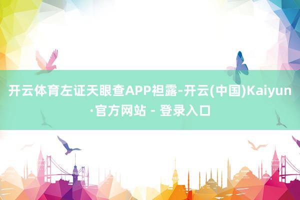 开云体育左证天眼查APP袒露-开云(中国)Kaiyun·官方网站 - 登录入口