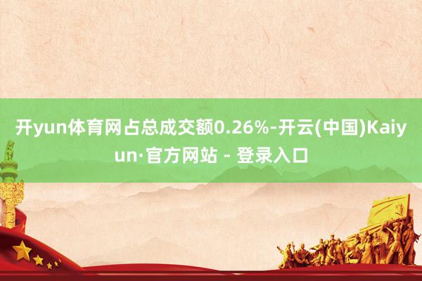 开yun体育网占总成交额0.26%-开云(中国)Kaiyun·官方网站 - 登录入口