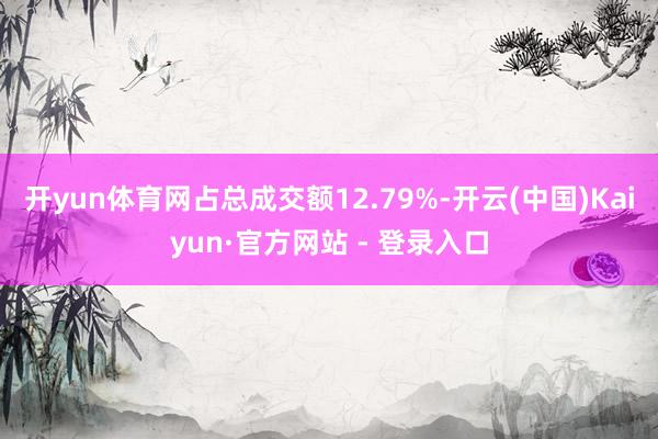 开yun体育网占总成交额12.79%-开云(中国)Kaiyun·官方网站 - 登录入口