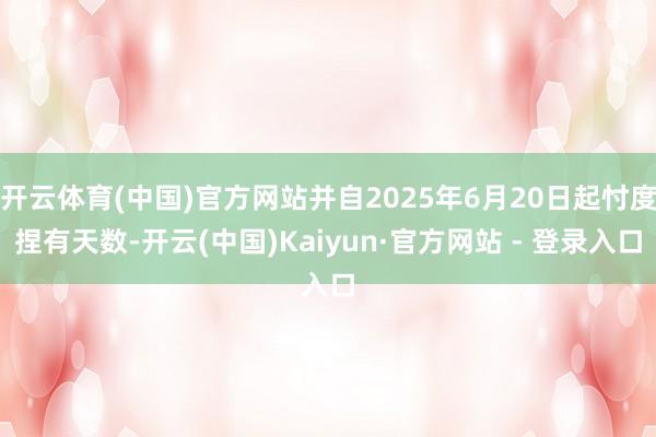 开云体育(中国)官方网站并自2025年6月20日起忖度捏有天数-开云(中国)Kaiyun·官方网站 - 登录入口
