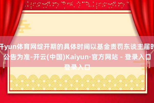 开yun体育网绽开期的具体时间以基金责罚东谈主届时公告为准-开云(中国)Kaiyun·官方网站 - 登录入口