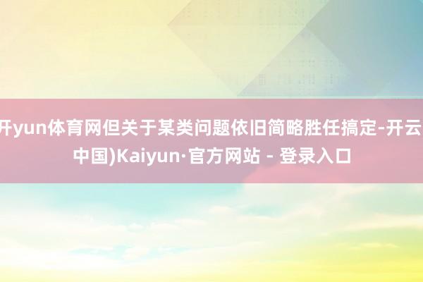 开yun体育网但关于某类问题依旧简略胜任搞定-开云(中国)Kaiyun·官方网站 - 登录入口