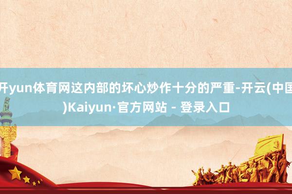 开yun体育网这内部的坏心炒作十分的严重-开云(中国)Kaiyun·官方网站 - 登录入口