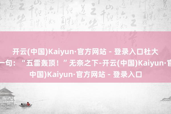 开云(中国)Kaiyun·官方网站 - 登录入口杜大娘放下电话时说了一句：“五雷轰顶！”无奈之下-开云(中国)Kaiyun·官方网站 - 登录入口