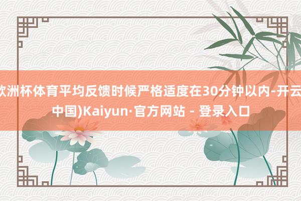 欧洲杯体育平均反馈时候严格适度在30分钟以内-开云(中国)Kaiyun·官方网站 - 登录入口