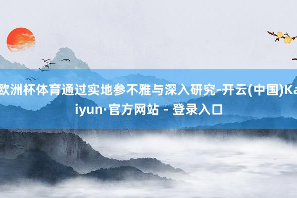 欧洲杯体育通过实地参不雅与深入研究-开云(中国)Kaiyun·官方网站 - 登录入口