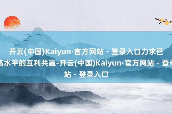 开云(中国)Kaiyun·官方网站 - 登录入口力求已矣更高水平的互利共赢-开云(中国)Kaiyun·官方网站 - 登录入口