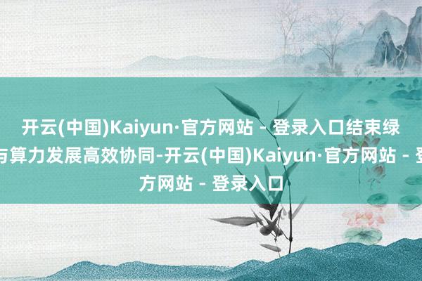 开云(中国)Kaiyun·官方网站 - 登录入口结束绿色动力与算力发展高效协同-开云(中国)Kaiyun·官方网站 - 登录入口
