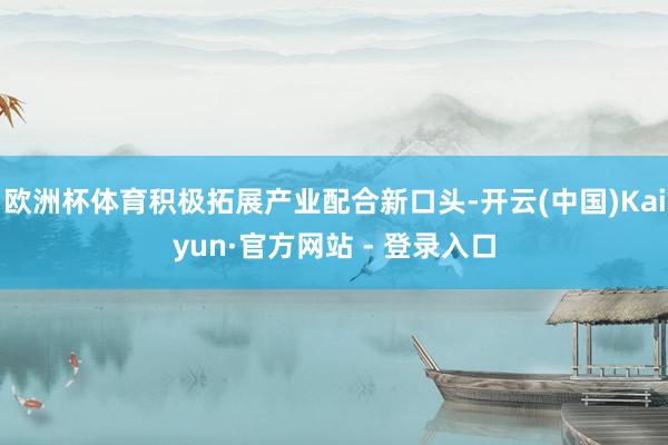 欧洲杯体育积极拓展产业配合新口头-开云(中国)Kaiyun·官方网站 - 登录入口