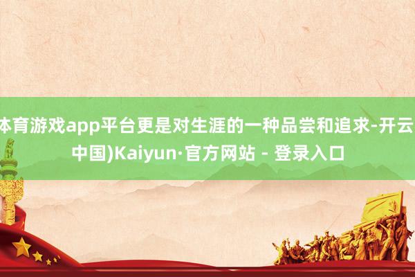 体育游戏app平台更是对生涯的一种品尝和追求-开云(中国)Kaiyun·官方网站 - 登录入口