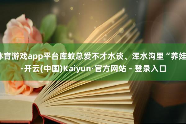 体育游戏app平台库蚊总爱不才水谈、浑水沟里“养娃”-开云(中国)Kaiyun·官方网站 - 登录入口